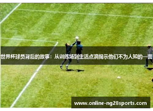 世界杯球员背后的故事：从训练场到生活点滴揭示他们不为人知的一面