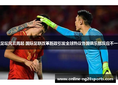 足坛风云再起 国际足联改革新政引发全球热议各国俱乐部反应不一