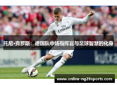 托尼·克罗斯：德国队中场指挥官与足球智慧的化身
