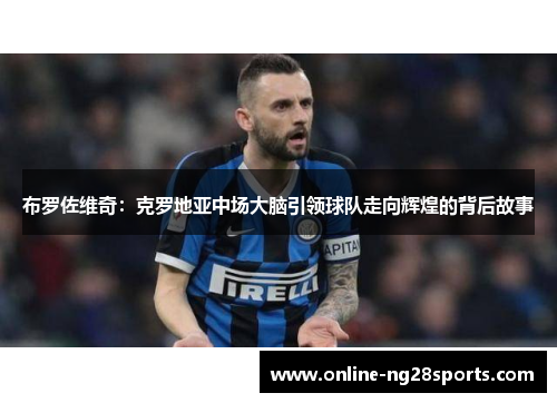布罗佐维奇：克罗地亚中场大脑引领球队走向辉煌的背后故事