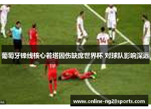 葡萄牙锋线核心若塔因伤缺席世界杯 对球队影响深远 葡萄牙锋线核心若塔因伤缺席世界杯 对球队影响深远