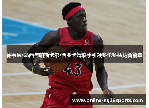 德韦恩·凯西与帕斯卡尔·西亚卡姆联手引领多伦多猛龙新篇章 德韦恩·凯西与帕斯卡尔·西亚卡姆联手引领多伦多猛龙新篇章