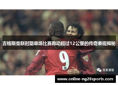 吉格斯曼联时期单场比赛跑动超过12公里的传奇表现揭秘 吉格斯曼联时期单场比赛跑动超过12公里的传奇表现揭秘