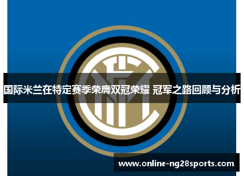 国际米兰在特定赛季荣膺双冠荣耀 冠军之路回顾与分析
