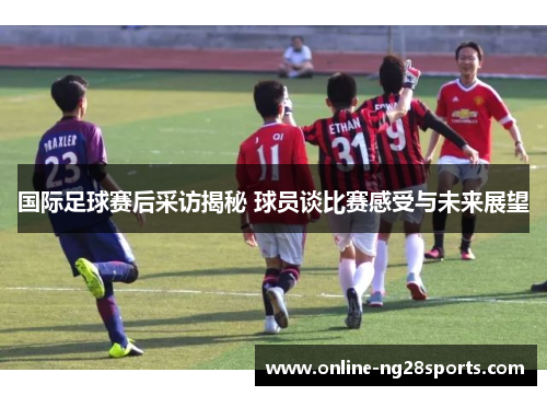 国际足球赛后采访揭秘 球员谈比赛感受与未来展望