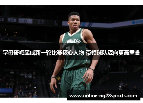 字母哥崛起成新一轮比赛核心人物 带领球队迈向更高荣誉 字母哥崛起成新一轮比赛核心人物 带领球队迈向更高荣誉