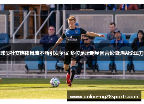 球员社交媒体风波不断引发争议 多位足坛明星因言论遭遇舆论压力