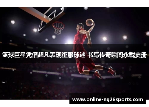 篮球巨星凭借超凡表现征服球迷 书写传奇瞬间永载史册