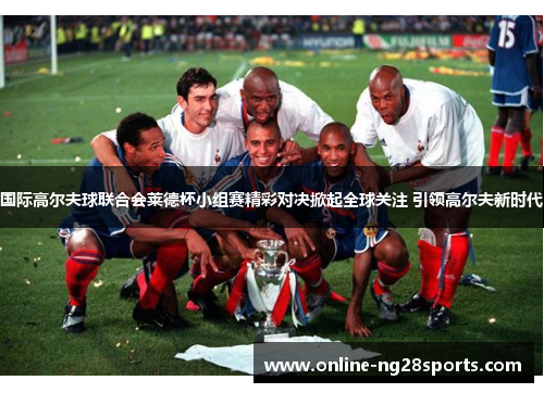 国际高尔夫球联合会莱德杯小组赛精彩对决掀起全球关注 引领高尔夫新时代