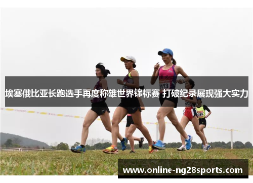 埃塞俄比亚长跑选手再度称雄世界锦标赛 打破纪录展现强大实力