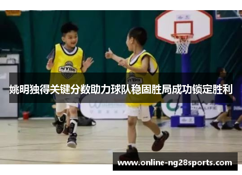 姚明独得关键分数助力球队稳固胜局成功锁定胜利