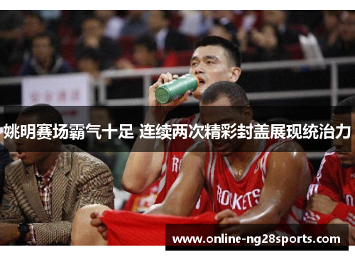 姚明赛场霸气十足 连续两次精彩封盖展现统治力