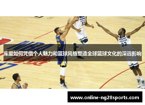 库里如何凭借个人魅力和篮球风格塑造全球篮球文化的深远影响