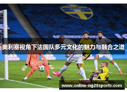 奥利塞视角下法国队多元文化的魅力与融合之道