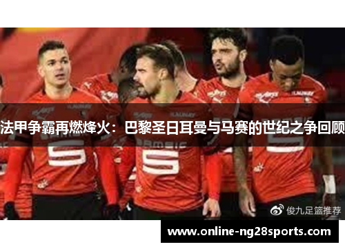 法甲争霸再燃烽火：巴黎圣日耳曼与马赛的世纪之争回顾