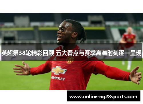 英超第38轮精彩回顾 五大看点与赛季高潮时刻逐一呈现