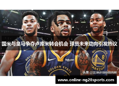 国米与皇马争夺卢库米转会机会 球员未来动向引发热议