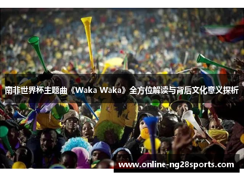南非世界杯主题曲《Waka Waka》全方位解读与背后文化意义探析