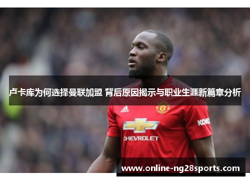 卢卡库为何选择曼联加盟 背后原因揭示与职业生涯新篇章分析